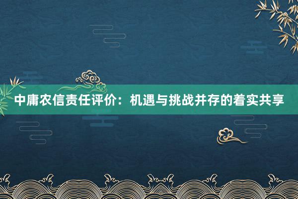 中庸农信责任评价：机遇与挑战并存的着实共享